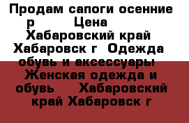 Продам сапоги осенние р.36   › Цена ­ 1 200 - Хабаровский край, Хабаровск г. Одежда, обувь и аксессуары » Женская одежда и обувь   . Хабаровский край,Хабаровск г.